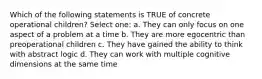 Which of the following statements is TRUE of concrete operational children? Select one: a. They can only focus on one aspect of a problem at a time b. They are more egocentric than preoperational children c. They have gained the ability to think with abstract logic d. They can work with multiple cognitive dimensions at the same time