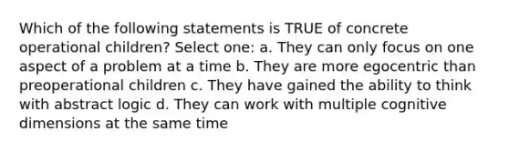 Which of the following statements is TRUE of concrete operational children? Select one: a. They can only focus on one aspect of a problem at a time b. They are more egocentric than preoperational children c. They have gained the ability to think with abstract logic d. They can work with multiple cognitive dimensions at the same time