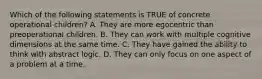 Which of the following statements is TRUE of concrete operational children? A. They are more egocentric than preoperational children. B. They can work with multiple cognitive dimensions at the same time. C. They have gained the ability to think with abstract logic. D. They can only focus on one aspect of a problem at a time.