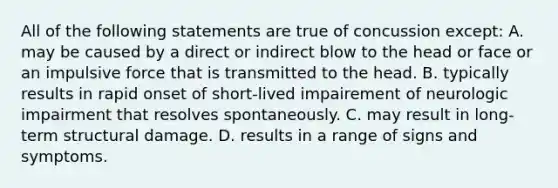 All of the following statements are true of concussion except: A. may be caused by a direct or indirect blow to the head or face or an impulsive force that is transmitted to the head. B. typically results in rapid onset of short-lived impairement of neurologic impairment that resolves spontaneously. C. may result in long-term structural damage. D. results in a range of signs and symptoms.