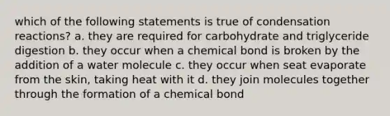 which of the following statements is true of condensation reactions? a. they are required for carbohydrate and triglyceride digestion b. they occur when a chemical bond is broken by the addition of a water molecule c. they occur when seat evaporate from the skin, taking heat with it d. they join molecules together through the formation of a chemical bond