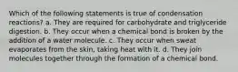 Which of the following statements is true of condensation reactions? a. They are required for carbohydrate and triglyceride digestion. b. They occur when a chemical bond is broken by the addition of a water molecule. c. They occur when sweat evaporates from the skin, taking heat with it. d. They join molecules together through the formation of a chemical bond.