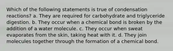 Which of the following statements is true of condensation reactions? a. They are required for carbohydrate and triglyceride digestion. b. They occur when a chemical bond is broken by the addition of a water molecule. c. They occur when sweat evaporates from the skin, taking heat with it. d. They join molecules together through the formation of a chemical bond.