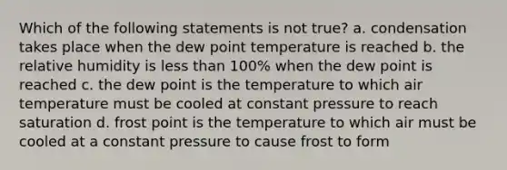 Which of the following statements is not true? a. condensation takes place when the dew point temperature is reached b. the relative humidity is less than 100% when the dew point is reached c. the dew point is the temperature to which air temperature must be cooled at constant pressure to reach saturation d. frost point is the temperature to which air must be cooled at a constant pressure to cause frost to form