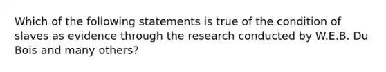 Which of the following statements is true of the condition of slaves as evidence through the research conducted by W.E.B. Du Bois and many others?