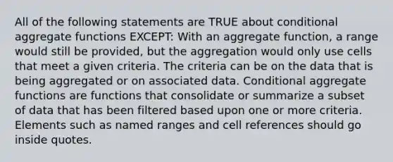 All of the following statements are TRUE about conditional aggregate functions EXCEPT: With an aggregate function, a range would still be provided, but the aggregation would only use cells that meet a given criteria. The criteria can be on the data that is being aggregated or on associated data. Conditional aggregate functions are functions that consolidate or summarize a subset of data that has been filtered based upon one or more criteria. Elements such as named ranges and cell references should go inside quotes.