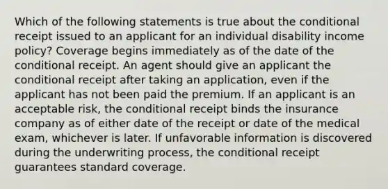 Which of the following statements is true about the conditional receipt issued to an applicant for an individual disability income policy? Coverage begins immediately as of the date of the conditional receipt. An agent should give an applicant the conditional receipt after taking an application, even if the applicant has not been paid the premium. If an applicant is an acceptable risk, the conditional receipt binds the insurance company as of either date of the receipt or date of the medical exam, whichever is later. If unfavorable information is discovered during the underwriting process, the conditional receipt guarantees standard coverage.