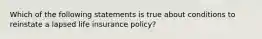 Which of the following statements is true about conditions to reinstate a lapsed life insurance policy?