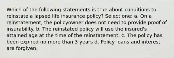 Which of the following statements is true about conditions to reinstate a lapsed life insurance policy? Select one: a. On a reinstatement, the policyowner does not need to provide proof of insurability. b. The reinstated policy will use the insured's attained age at the time of the reinstatement. c. The policy has been expired no more than 3 years d. Policy loans and interest are forgiven.