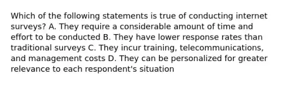 Which of the following statements is true of conducting internet surveys? A. They require a considerable amount of time and effort to be conducted B. They have lower response rates than traditional surveys C. They incur training, telecommunications, and management costs D. They can be personalized for greater relevance to each respondent's situation