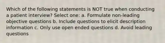 Which of the following statements is NOT true when conducting a patient interview? Select one: a. Formulate non-leading objective questions b. Include questions to elicit description information c. Only use open ended questions d. Avoid leading questions