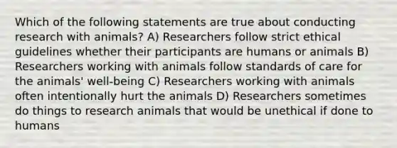 Which of the following statements are true about conducting research with animals? A) Researchers follow strict ethical guidelines whether their participants are humans or animals B) Researchers working with animals follow standards of care for the animals' well-being C) Researchers working with animals often intentionally hurt the animals D) Researchers sometimes do things to research animals that would be unethical if done to humans