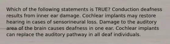 Which of the following statements is TRUE? Conduction deafness results from inner ear damage. Cochlear implants may restore hearing in cases of sensorineural loss. Damage to the auditory area of the brain causes deafness in one ear. Cochlear implants can replace the auditory pathway in all deaf individuals.