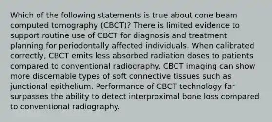 Which of the following statements is true about cone beam computed tomography (CBCT)? There is limited evidence to support routine use of CBCT for diagnosis and treatment planning for periodontally affected individuals. When calibrated correctly, CBCT emits less absorbed radiation doses to patients compared to conventional radiography. CBCT imaging can show more discernable types of soft connective tissues such as junctional epithelium. Performance of CBCT technology far surpasses the ability to detect interproximal bone loss compared to conventional radiography.