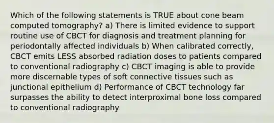 Which of the following statements is TRUE about cone beam computed tomography? a) There is limited evidence to support routine use of CBCT for diagnosis and treatment planning for periodontally affected individuals b) When calibrated correctly, CBCT emits LESS absorbed radiation doses to patients compared to conventional radiography c) CBCT imaging is able to provide more discernable types of soft connective tissues such as junctional epithelium d) Performance of CBCT technology far surpasses the ability to detect interproximal bone loss compared to conventional radiography