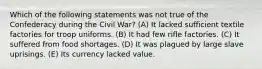 Which of the following statements was not true of the Confederacy during the Civil War? (A) It lacked sufficient textile factories for troop uniforms. (B) It had few rifle factories. (C) It suffered from food shortages. (D) It was plagued by large slave uprisings. (E) Its currency lacked value.