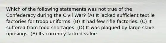 Which of the following statements was not true of the Confederacy during the Civil War? (A) It lacked sufficient textile factories for troop uniforms. (B) It had few rifle factories. (C) It suffered from food shortages. (D) It was plagued by large slave uprisings. (E) Its currency lacked value.