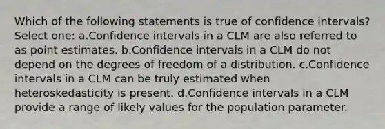 Which of the following statements is true of confidence intervals? Select one: a.Confidence intervals in a CLM are also referred to as point estimates. b.Confidence intervals in a CLM do not depend on the degrees of freedom of a distribution. c.Confidence intervals in a CLM can be truly estimated when heteroskedasticity is present. d.Confidence intervals in a CLM provide a range of likely values for the population parameter.