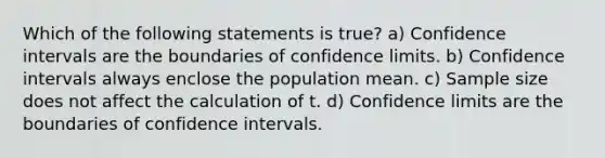 Which of the following statements is true? a) Confidence intervals are the boundaries of confidence limits. b) Confidence intervals always enclose the population mean. c) Sample size does not affect the calculation of t. d) Confidence limits are the boundaries of confidence intervals.