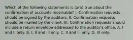 Which of the following statements is (are) true about the confirmation of accounts receivable? I. Confirmation requests should be signed by the auditors. II. Confirmation requests should be mailed by the client. III. Confirmation requests should include a return envelope addressed to the auditor's office. A. I and II only. B. I, II and III only. C. II and III only. D. III only.