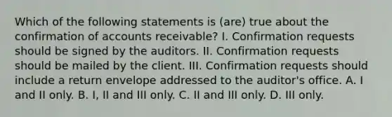 Which of the following statements is (are) true about the confirmation of accounts receivable? I. Confirmation requests should be signed by the auditors. II. Confirmation requests should be mailed by the client. III. Confirmation requests should include a return envelope addressed to the auditor's office. A. I and II only. B. I, II and III only. C. II and III only. D. III only.