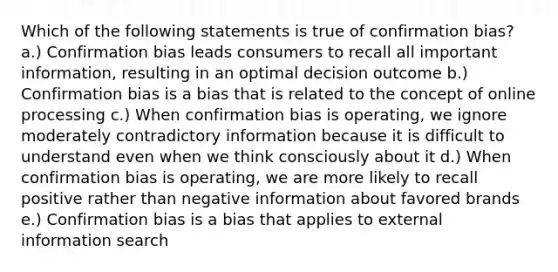 Which of the following statements is true of confirmation bias? a.) Confirmation bias leads consumers to recall all important information, resulting in an optimal decision outcome b.) Confirmation bias is a bias that is related to the concept of online processing c.) When confirmation bias is operating, we ignore moderately contradictory information because it is difficult to understand even when we think consciously about it d.) When confirmation bias is operating, we are more likely to recall positive rather than negative information about favored brands e.) Confirmation bias is a bias that applies to external information search