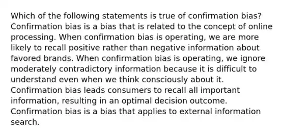 Which of the following statements is true of confirmation bias? Confirmation bias is a bias that is related to the concept of online processing. When confirmation bias is operating, we are more likely to recall positive rather than negative information about favored brands. When confirmation bias is operating, we ignore moderately contradictory information because it is difficult to understand even when we think consciously about it. Confirmation bias leads consumers to recall all important information, resulting in an optimal decision outcome. Confirmation bias is a bias that applies to external information search.