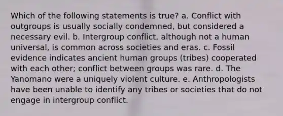 Which of the following statements is true? a. Conflict with outgroups is usually socially condemned, but considered a necessary evil. b. Intergroup conflict, although not a human universal, is common across societies and eras. c. Fossil evidence indicates ancient human groups (tribes) cooperated with each other; conflict between groups was rare. d. The Yanomano were a uniquely violent culture. e. Anthropologists have been unable to identify any tribes or societies that do not engage in intergroup conflict.