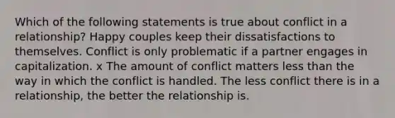 Which of the following statements is true about conflict in a relationship? Happy couples keep their dissatisfactions to themselves. Conflict is only problematic if a partner engages in capitalization. x The amount of conflict matters less than the way in which the conflict is handled. The less conflict there is in a relationship, the better the relationship is.