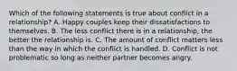 Which of the following statements is true about conflict in a relationship? A. Happy couples keep their dissatisfactions to themselves. B. The less conflict there is in a relationship, the better the relationship is. C. The amount of conflict matters less than the way in which the conflict is handled. D. Conflict is not problematic so long as neither partner becomes angry.