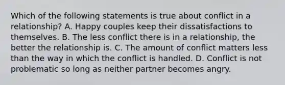 Which of the following statements is true about conflict in a relationship? A. Happy couples keep their dissatisfactions to themselves. B. The less conflict there is in a relationship, the better the relationship is. C. The amount of conflict matters <a href='https://www.questionai.com/knowledge/k7BtlYpAMX-less-than' class='anchor-knowledge'>less than</a> the way in which the conflict is handled. D. Conflict is not problematic so long as neither partner becomes angry.