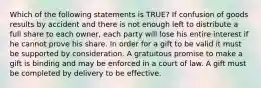 Which of the following statements is TRUE? If confusion of goods results by accident and there is not enough left to distribute a full share to each owner, each party will lose his entire interest if he cannot prove his share. In order for a gift to be valid it must be supported by consideration. A gratuitous promise to make a gift is binding and may be enforced in a court of law. A gift must be completed by delivery to be effective.