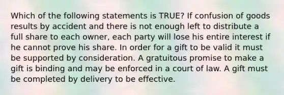 Which of the following statements is TRUE? If confusion of goods results by accident and there is not enough left to distribute a full share to each owner, each party will lose his entire interest if he cannot prove his share. In order for a gift to be valid it must be supported by consideration. A gratuitous promise to make a gift is binding and may be enforced in a court of law. A gift must be completed by delivery to be effective.