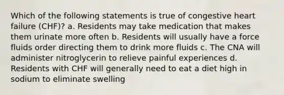 Which of the following statements is true of congestive heart failure (CHF)? a. Residents may take medication that makes them urinate more often b. Residents will usually have a force fluids order directing them to drink more fluids c. The CNA will administer nitroglycerin to relieve painful experiences d. Residents with CHF will generally need to eat a diet high in sodium to eliminate swelling