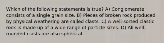 Which of the following statements is true? A) Conglomerate consists of a single grain size. B) Pieces of broken rock produced by physical weathering are called clasts. C) A well-sorted clastic rock is made up of a wide range of particle sizes. D) All well-rounded clasts are also spherical.