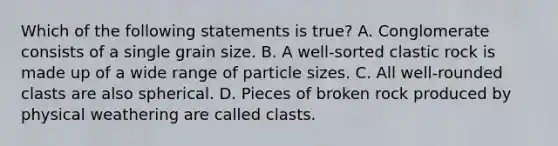 Which of the following statements is true? A. Conglomerate consists of a single grain size. B. A well-sorted clastic rock is made up of a wide range of particle sizes. C. All well-rounded clasts are also spherical. D. Pieces of broken rock produced by physical weathering are called clasts.