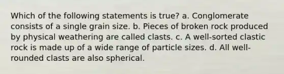 Which of the following statements is true? a. Conglomerate consists of a single grain size. b. Pieces of broken rock produced by physical weathering are called clasts. c. A well-sorted clastic rock is made up of a wide range of particle sizes. d. All well-rounded clasts are also spherical.