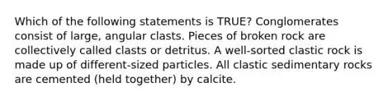 Which of the following statements is TRUE? Conglomerates consist of large, angular clasts. Pieces of broken rock are collectively called clasts or detritus. A well-sorted clastic rock is made up of different-sized particles. All <a href='https://www.questionai.com/knowledge/k3KDGUjwmO-clastic-sedimentary-rocks' class='anchor-knowledge'>clastic sedimentary rocks</a> are cemented (held together) by calcite.