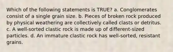 Which of the following statements is TRUE? a. Conglomerates consist of a single grain size. b. Pieces of broken rock produced by physical weathering are collectively called clasts or detritus. c. A well-sorted clastic rock is made up of different-sized particles. d. An immature clastic rock has well-sorted, resistant grains.