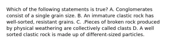 Which of the following statements is true? A. Conglomerates consist of a single grain size. B. An immature clastic rock has well-sorted, resistant grains. C. .Pieces of broken rock produced by physical weathering are collectively called clasts D. A well sorted clastic rock is made up of different-sized particles.