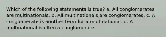 Which of the following statements is true? a. All conglomerates are multinationals. b. All multinationals are conglomerates. c. A conglomerate is another term for a multinational. d. A multinational is often a conglomerate.