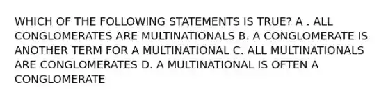 WHICH OF THE FOLLOWING STATEMENTS IS TRUE? A . ALL CONGLOMERATES ARE MULTINATIONALS B. A CONGLOMERATE IS ANOTHER TERM FOR A MULTINATIONAL C. ALL MULTINATIONALS ARE CONGLOMERATES D. A MULTINATIONAL IS OFTEN A CONGLOMERATE