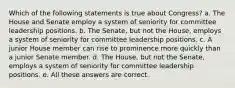 Which of the following statements is true about Congress? a. The House and Senate employ a system of seniority for committee leadership positions. b. The Senate, but not the House, employs a system of seniority for committee leadership positions. c. A junior House member can rise to prominence more quickly than a junior Senate member. d. The House, but not the Senate, employs a system of seniority for committee leadership positions. e. All these answers are correct.