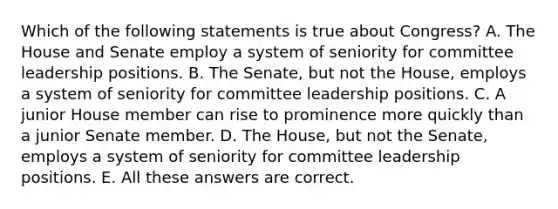 Which of the following statements is true about Congress? A. The House and Senate employ a system of seniority for committee leadership positions. B. The Senate, but not the House, employs a system of seniority for committee leadership positions. C. A junior House member can rise to prominence more quickly than a junior Senate member. D. The House, but not the Senate, employs a system of seniority for committee leadership positions. E. All these answers are correct.