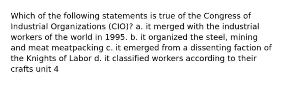 Which of the following statements is true of the Congress of Industrial Organizations (CIO)? a. it merged with the industrial workers of the world in 1995. b. it organized the steel, mining and meat meatpacking c. it emerged from a dissenting faction of the Knights of Labor d. it classified workers according to their crafts unit 4