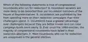 Which of the following statements is true of congressional incumbents who run for reelection? A. Incumbent senators are more likely to be reelected than are incumbent members of the House of Representatives. B. Incumbents are prohibited by law from spending more on their reelection campaigns than their challengers spend. C. Incumbents have a greater advantage over challengers because they are better known and can raise campaign funds more easily. D. Ever since the 1994 election, the majority of congressional incumbents have failed in their reelection attempts. E. Most incumbents who run for reelection are unopposed in the general election.