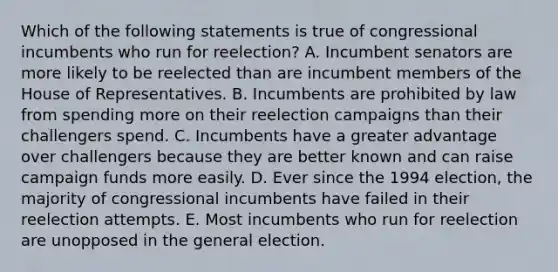 Which of the following statements is true of congressional incumbents who run for reelection? A. Incumbent senators are more likely to be reelected than are incumbent members of the House of Representatives. B. Incumbents are prohibited by law from spending more on their reelection campaigns than their challengers spend. C. Incumbents have a greater advantage over challengers because they are better known and can raise campaign funds more easily. D. Ever since the 1994 election, the majority of congressional incumbents have failed in their reelection attempts. E. Most incumbents who run for reelection are unopposed in the general election.