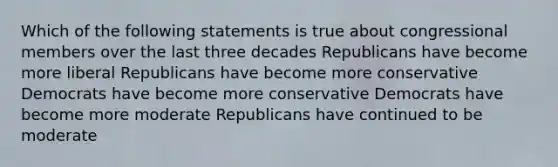 Which of the following statements is true about congressional members over the last three decades Republicans have become more liberal Republicans have become more conservative Democrats have become more conservative Democrats have become more moderate Republicans have continued to be moderate