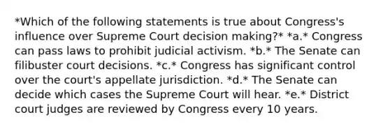 *Which of the following statements is true about Congress's influence over Supreme Court decision making?* *a.* Congress can pass laws to prohibit judicial activism. *b.* The Senate can filibuster court decisions. *c.* Congress has significant control over the court's appellate jurisdiction. *d.* The Senate can decide which cases the Supreme Court will hear. *e.* District court judges are reviewed by Congress every 10 years.