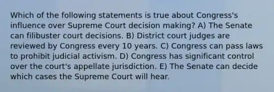 Which of the following statements is true about Congress's influence over Supreme Court decision making? A) The Senate can filibuster court decisions. B) District court judges are reviewed by Congress every 10 years. C) Congress can pass laws to prohibit judicial activism. D) Congress has significant control over the court's appellate jurisdiction. E) The Senate can decide which cases the Supreme Court will hear.